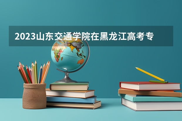 2023山东交通学院在黑龙江高考专业招生计划人数