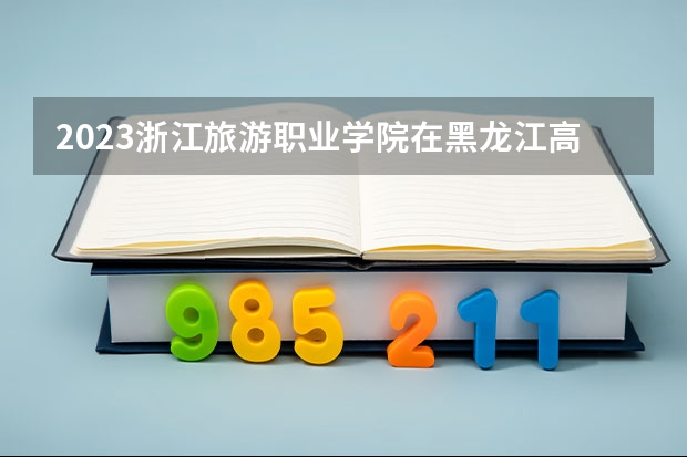 2023浙江旅游职业学院在黑龙江高考专业招生计划人数