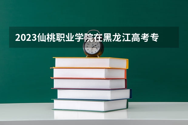 2023仙桃职业学院在黑龙江高考专业招生计划人数