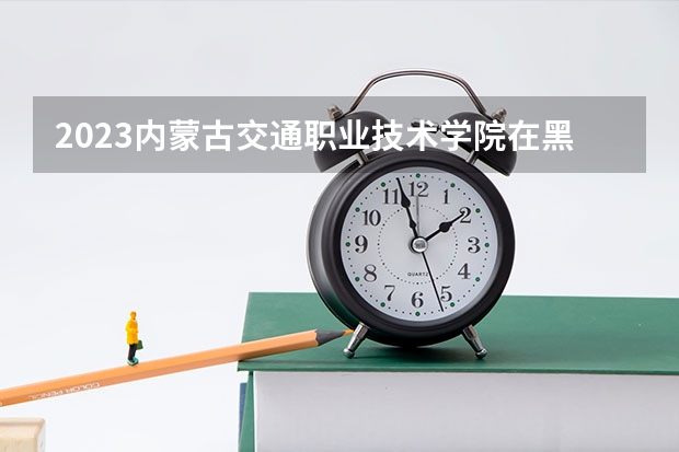 2023内蒙古交通职业技术学院在黑龙江高考专业招生计划人数