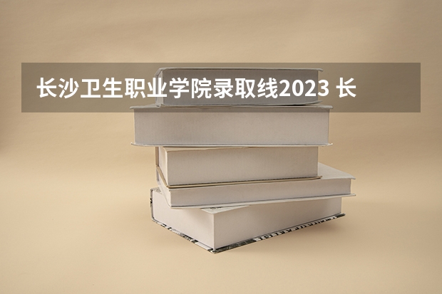 长沙卫生职业学院录取线2023 长沙职业技术学院今年的录取分数线