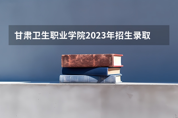 甘肃卫生职业学院2023年招生录取分数线？ 中国人民解放军兰州医学高等专科学校分数线