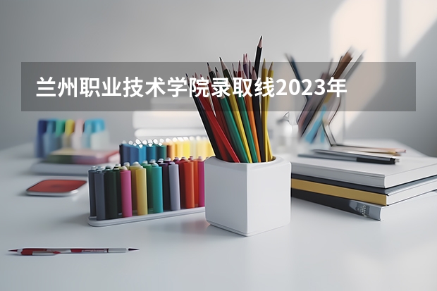 兰州职业技术学院录取线2023年 武威职业学院分数线