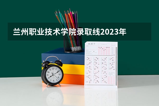 兰州职业技术学院录取线2023年 兰州现代职业学院2023录取分数线