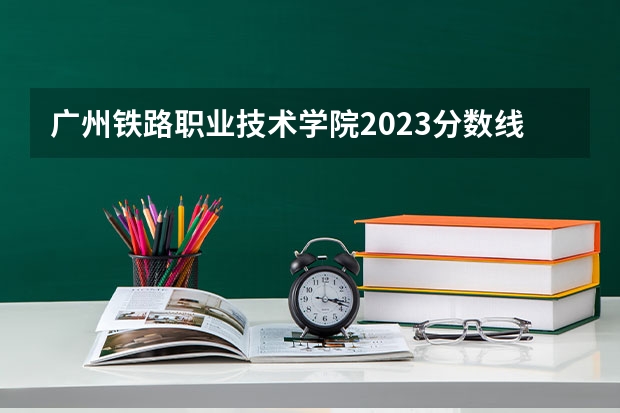 广州铁路职业技术学院2023分数线 广州铁路职业技术学院分数线