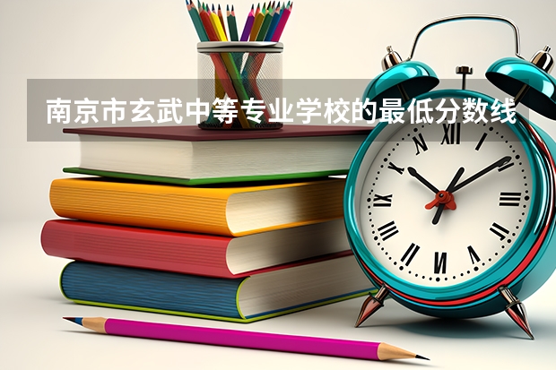 南京市玄武中等专业学校的最低分数线是多少？