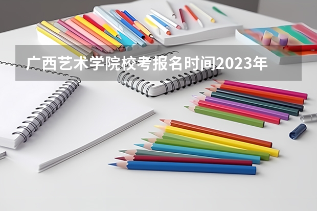 广西艺术学院校考报名时间2023年级（2023年美术校考学校报名时间）