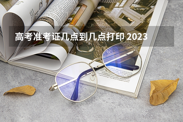 高考准考证几点到几点打印 2023年高考打印准考证时间