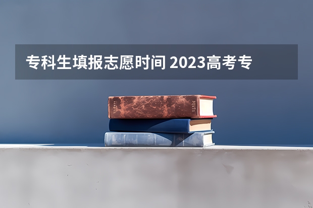 专科生填报志愿时间 2023高考专科报考时间和截止时间