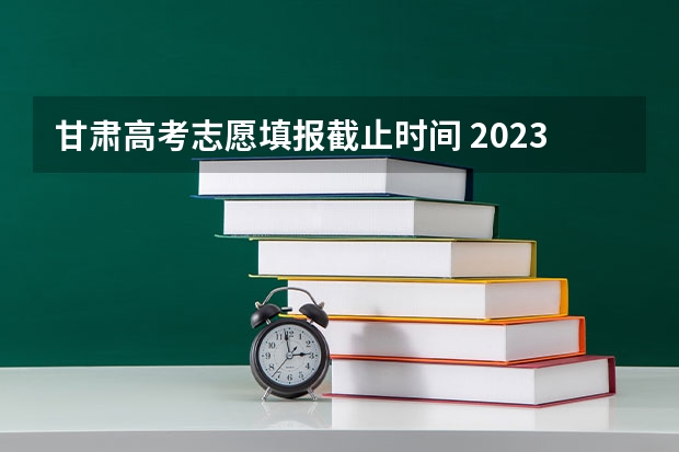 甘肃高考志愿填报截止时间 2023年甘肃省志愿填报时间