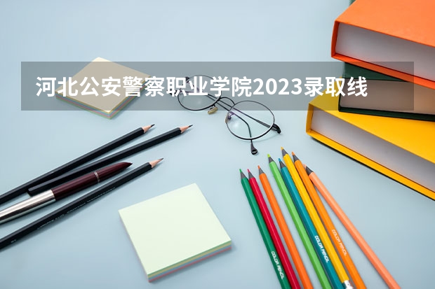 河北公安警察职业学院2023录取线 警校的最低分数、要求。