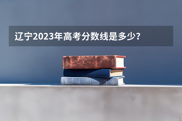 辽宁2023年高考分数线是多少？