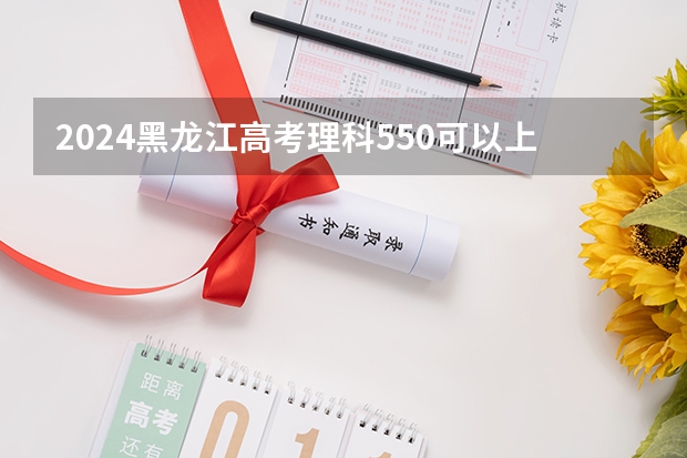 2024黑龙江高考理科550可以上什么大学预测