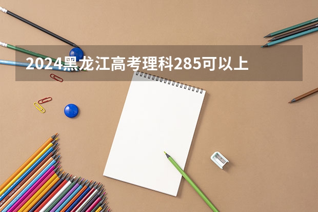 2024黑龙江高考理科285可以上什么大学预测