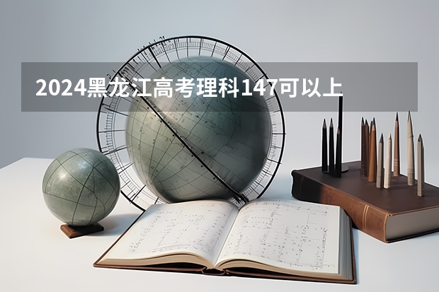 2024黑龙江高考理科147可以上什么大学预测