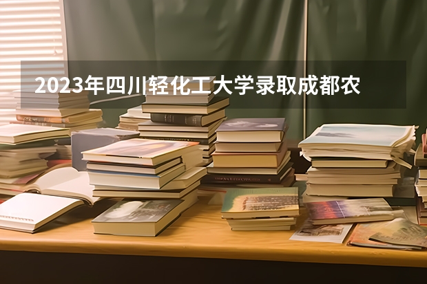 2023年四川轻化工大学录取成都农业职业学院专升本名单 四川轻化工大学是一本还是二本