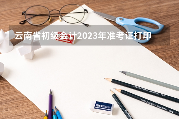 云南省初级会计2023年准考证打印时间 云南省考2023年准考证打印时间