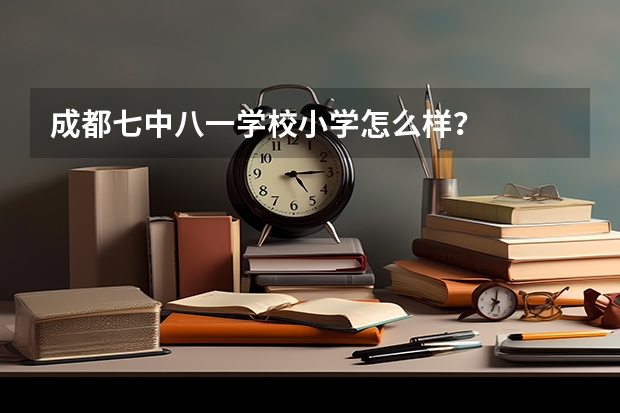 成都七中八一学校小学怎么样？