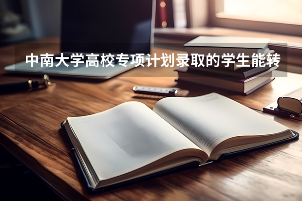 中南大学高校专项计划录取的学生能转专业吗？