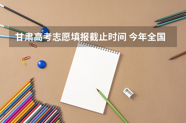 甘肃高考志愿填报截止时间 今年全国各省的高考志愿填报时间是几号？