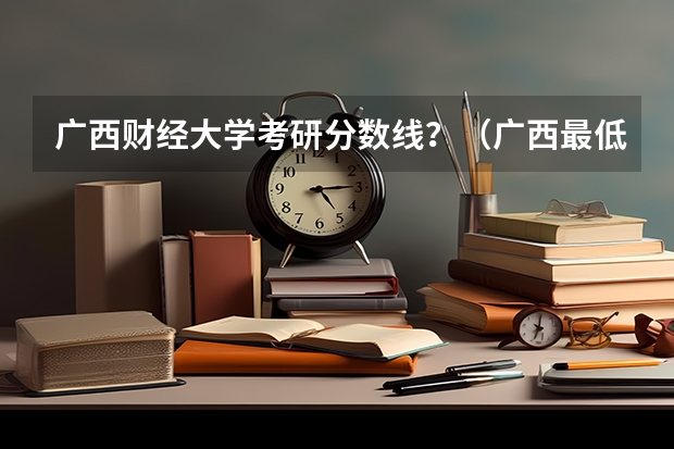 广西财经大学考研分数线？（广西最低分的二本大学）