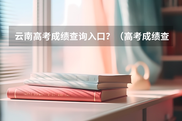 云南高考成绩查询入口？（高考成绩查询时间（学考成绩查询入口网站官网）？）