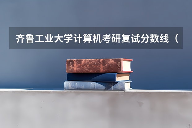 齐鲁工业大学计算机考研复试分数线（齐鲁工业大学分数线）