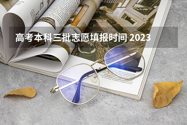 高考本科三批志愿填报时间 2023本科志愿填报时间表