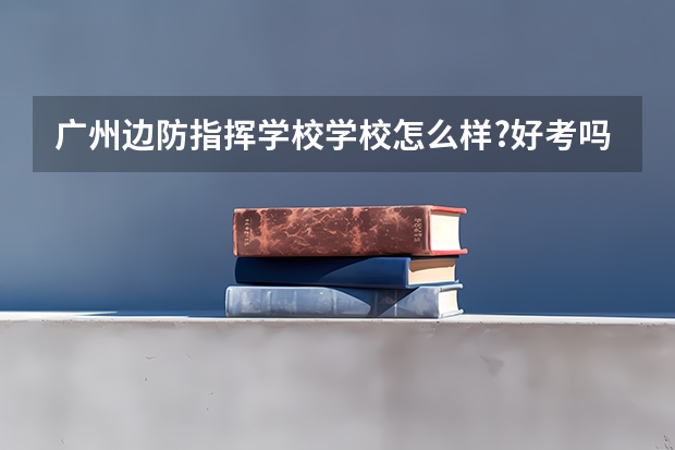 广州边防指挥学校学校怎么样?好考吗