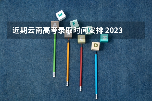 近期云南高考录取时间安排 2023云南高考录取通知书发放时间