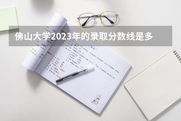 佛山大学2023年的录取分数线是多少呢？