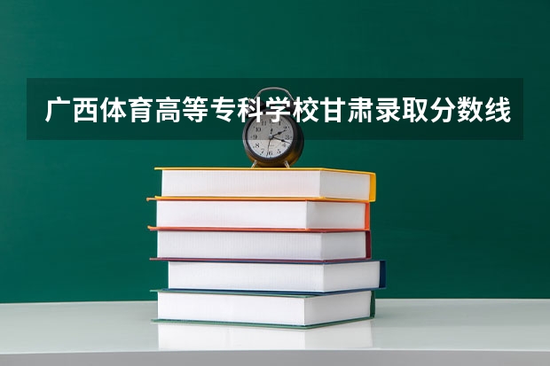 广西体育高等专科学校甘肃录取分数线 广西体育高等专科学校甘肃招生人数多少