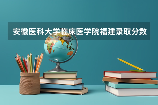 安徽医科大学临床医学院福建录取分数线 安徽医科大学临床医学院福建招生人数多少