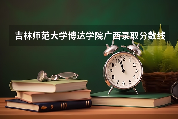 吉林师范大学博达学院广西录取分数线 吉林师范大学博达学院广西招生人数多少