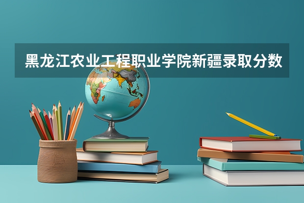 黑龙江农业工程职业学院新疆录取分数线 黑龙江农业工程职业学院新疆招生人数多少