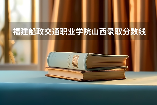 福建船政交通职业学院山西录取分数线 福建船政交通职业学院山西招生人数多少