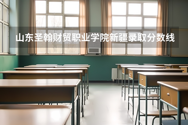 山东圣翰财贸职业学院新疆录取分数线 山东圣翰财贸职业学院新疆招生人数多少