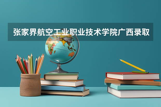 张家界航空工业职业技术学院广西录取分数线 张家界航空工业职业技术学院广西招生人数多少