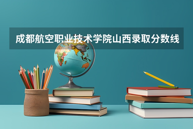 成都航空职业技术学院山西录取分数线 成都航空职业技术学院山西招生人数多少