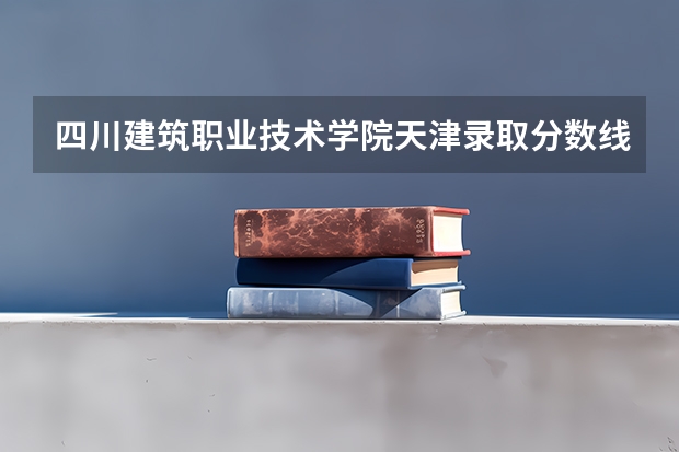 四川建筑职业技术学院天津录取分数线 四川建筑职业技术学院天津招生人数多少