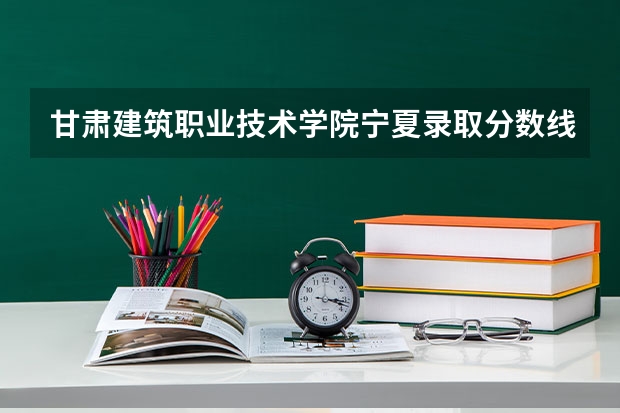 甘肃建筑职业技术学院宁夏录取分数线 甘肃建筑职业技术学院宁夏招生人数多少