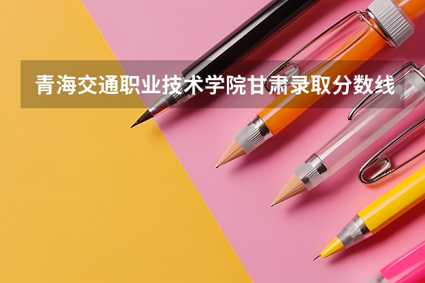 青海交通职业技术学院甘肃录取分数线 青海交通职业技术学院甘肃招生人数多少