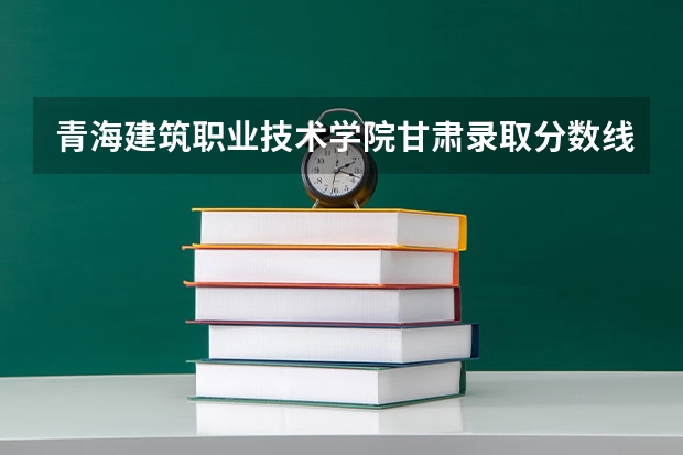 青海建筑职业技术学院甘肃录取分数线 青海建筑职业技术学院甘肃招生人数多少