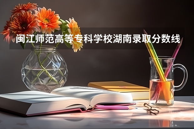 闽江师范高等专科学校湖南录取分数线 闽江师范高等专科学校湖南招生人数多少