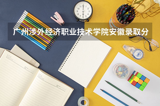 广州涉外经济职业技术学院安徽录取分数线 广州涉外经济职业技术学院安徽招生人数多少