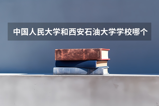 中国人民大学和西安石油大学学校哪个好 录取分数线对比