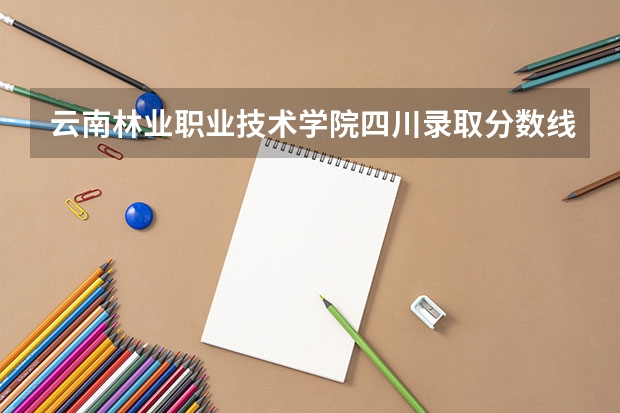 云南林业职业技术学院四川录取分数线 云南林业职业技术学院四川招生人数多少