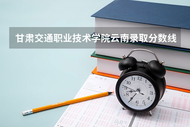 甘肃交通职业技术学院云南录取分数线 甘肃交通职业技术学院云南招生人数多少