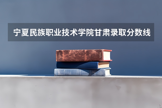 宁夏民族职业技术学院甘肃录取分数线 宁夏民族职业技术学院甘肃招生人数多少