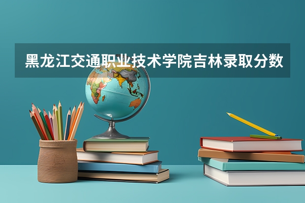 黑龙江交通职业技术学院吉林录取分数线 黑龙江交通职业技术学院吉林招生人数多少